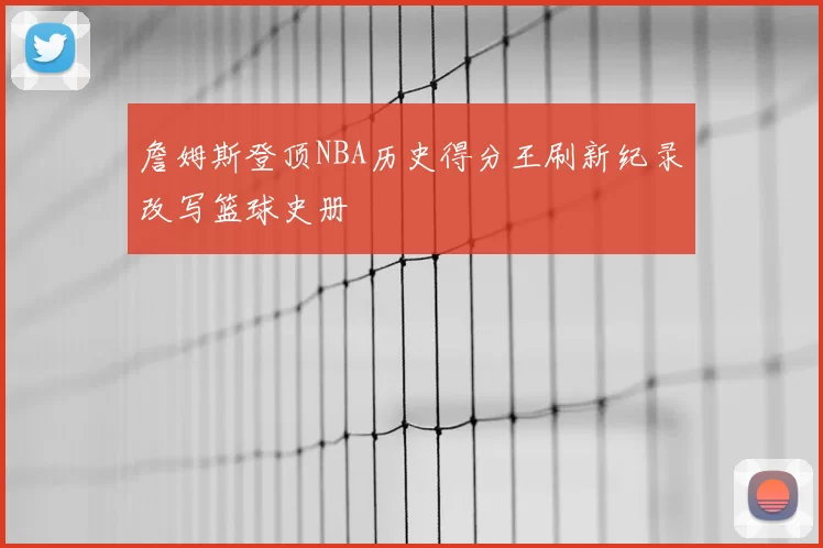 詹姆斯登顶NBA历史得分王刷新纪录改写篮球史册