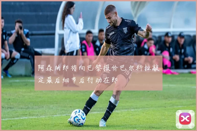 阿森纳即将向巴黎报价巴尔科拉敲定最后细节后行动在即