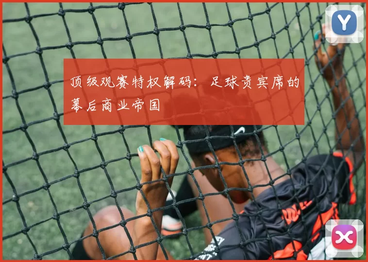 顶级观赛特权解码：足球贵宾席的幕后商业帝国