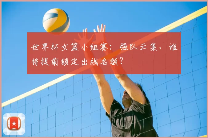 世界杯女篮小组赛：强队云集，谁将提前锁定出线名额？