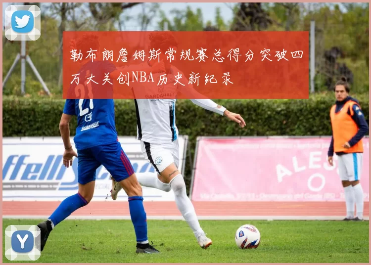 勒布朗詹姆斯常规赛总得分突破四万大关创NBA历史新纪录