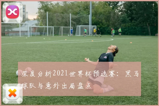 深度分析2021世界杯预选赛：黑马球队与意外出局盘点