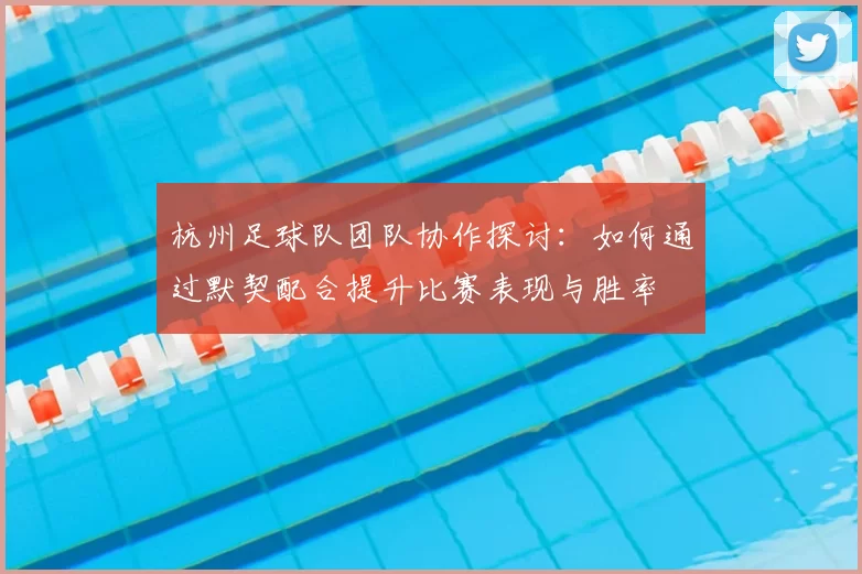 杭州足球队团队协作探讨：如何通过默契配合提升比赛表现与胜率
