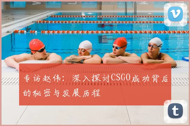 专访赵伟：深入探讨CSGO成功背后的秘密与发展历程
