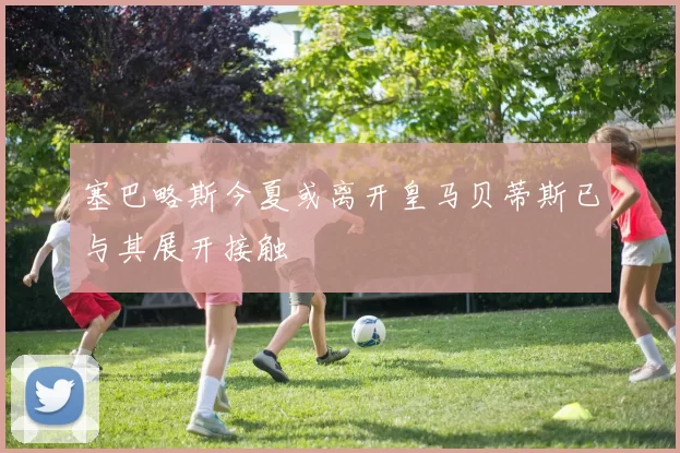 塞巴略斯今夏或离开皇马贝蒂斯已与其展开接触