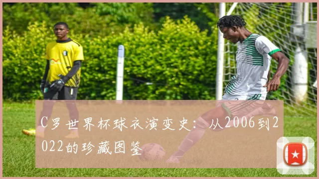 C罗世界杯球衣演变史:从2006到2022的珍藏图鉴