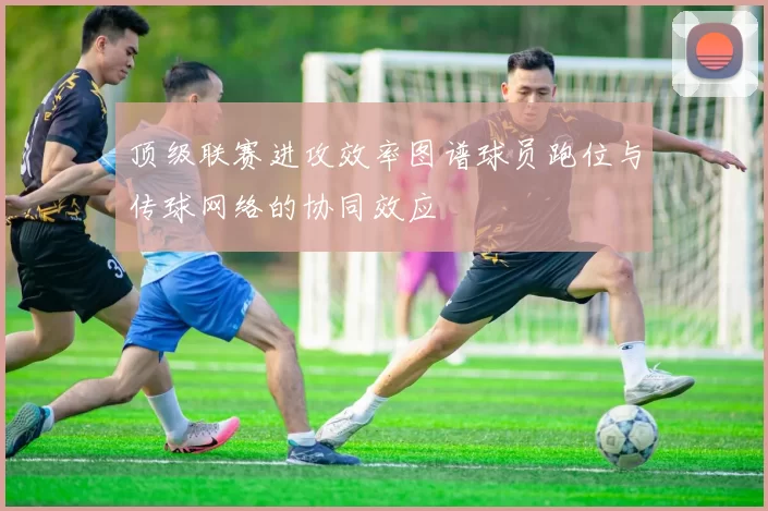 顶级联赛进攻效率图谱球员跑位与传球网络的协同效应