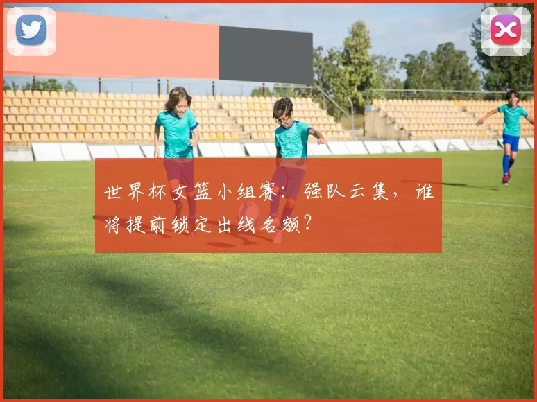 世界杯女篮小组赛：强队云集，谁将提前锁定出线名额？