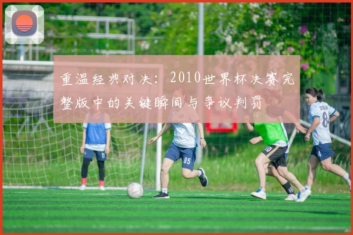 重温经典对决：2010世界杯决赛完整版中的关键瞬间与争议判罚