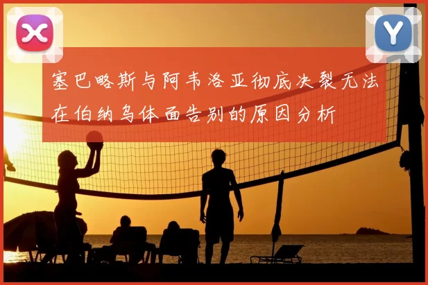 塞巴略斯与阿韦洛亚彻底决裂无法在伯纳乌体面告别的原因分析