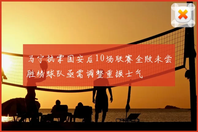 马宁执掌国安后10场联赛全败未尝胜绩球队亟需调整重振士气