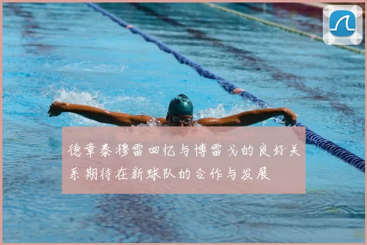 德章泰穆雷回忆与博雷戈的良好关系期待在新球队的合作与发展