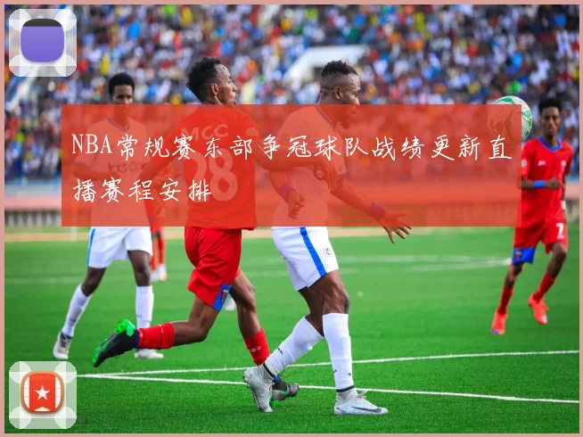 NBA常规赛东部争冠球队战绩更新直播赛程安排