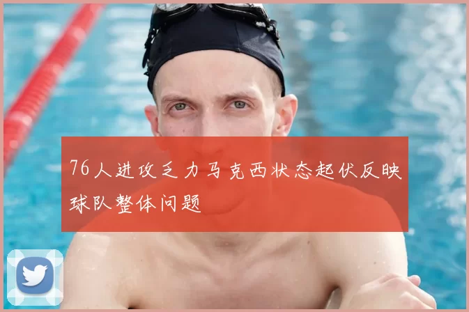76人进攻乏力马克西状态起伏反映球队整体问题