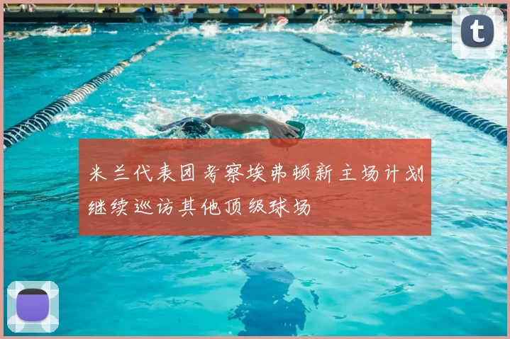 米兰代表团考察埃弗顿新主场计划继续巡访其他顶级球场