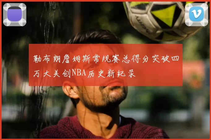勒布朗詹姆斯常规赛总得分突破四万大关创NBA历史新纪录