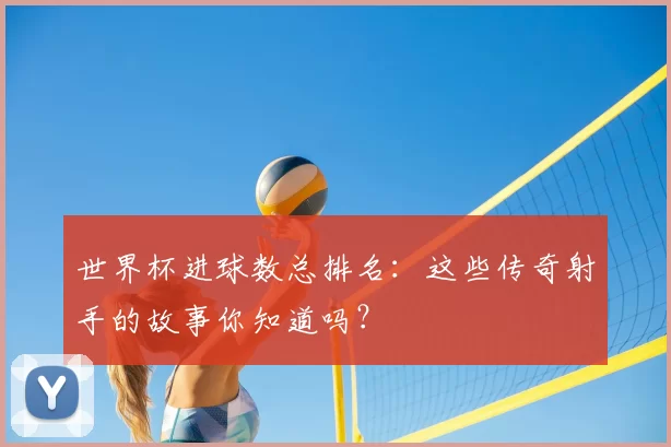 世界杯进球数总排名：这些传奇射手的故事你知道吗？