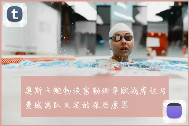奥斯卡鲍勃谈富勒姆争欧战席位与曼城离队决定的深层原因