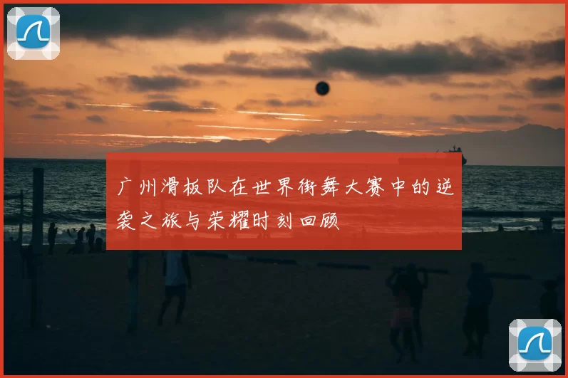 广州滑板队在世界街舞大赛中的逆袭之旅与荣耀时刻回顾