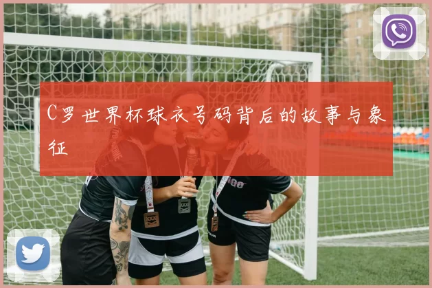 C罗世界杯球衣号码背后的故事与象征