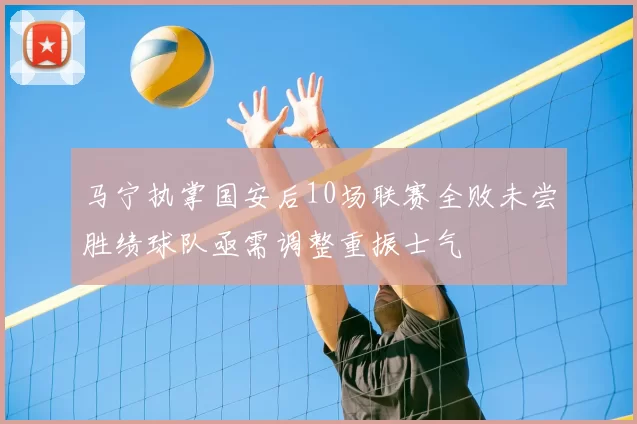 马宁执掌国安后10场联赛全败未尝胜绩球队亟需调整重振士气