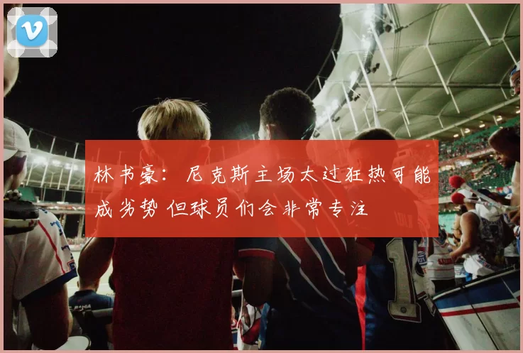 林书豪:尼克斯主场太过狂热可能成劣势 但球员们会非常专注