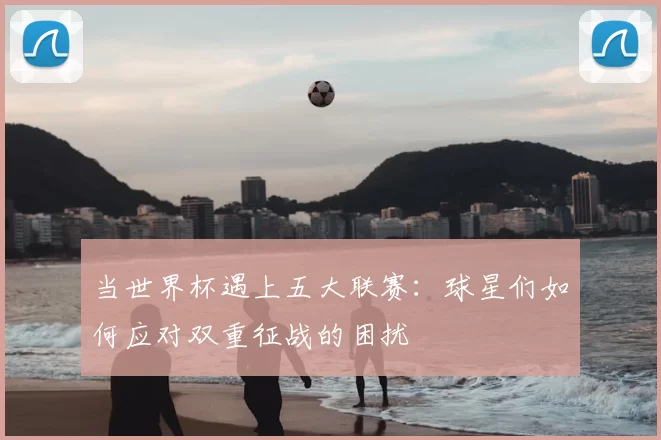 当世界杯遇上五大联赛:球星们如何应对双重征战的困扰