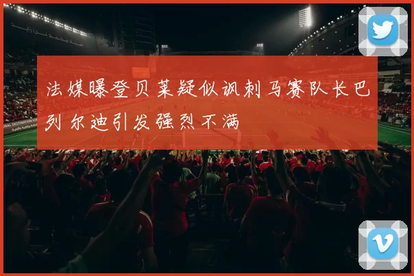法媒曝登贝莱疑似讽刺马赛队长巴列尔迪引发强烈不满