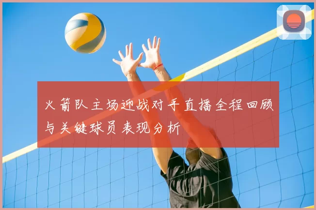 火箭队主场迎战对手直播全程回顾与关键球员表现分析