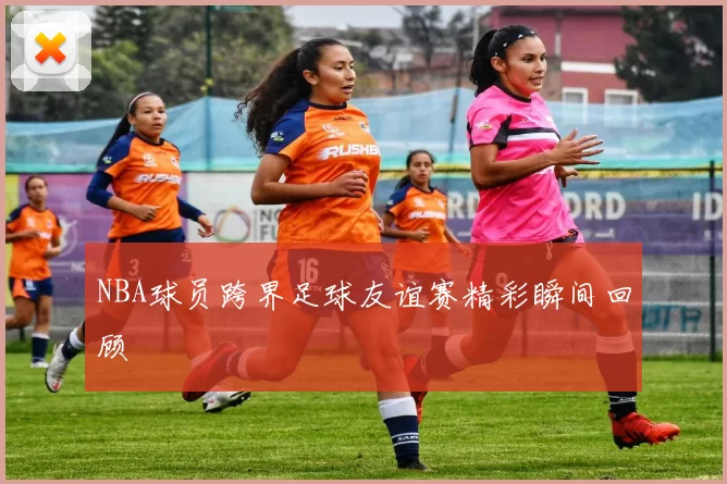 NBA球员跨界足球友谊赛精彩瞬间回顾