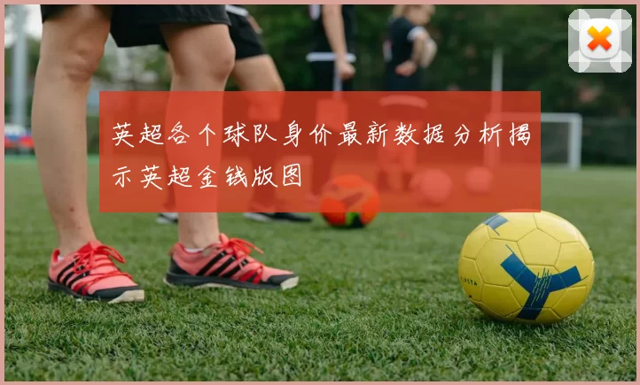 英超各个球队身价最新数据分析揭示英超金钱版图