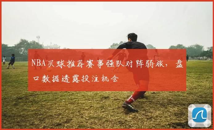 NBA买球推荐赛事强队对阵弱旅，盘口数据透露投注机会