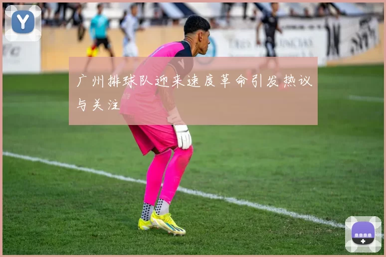 广州排球队迎来速度革命引发热议与关注