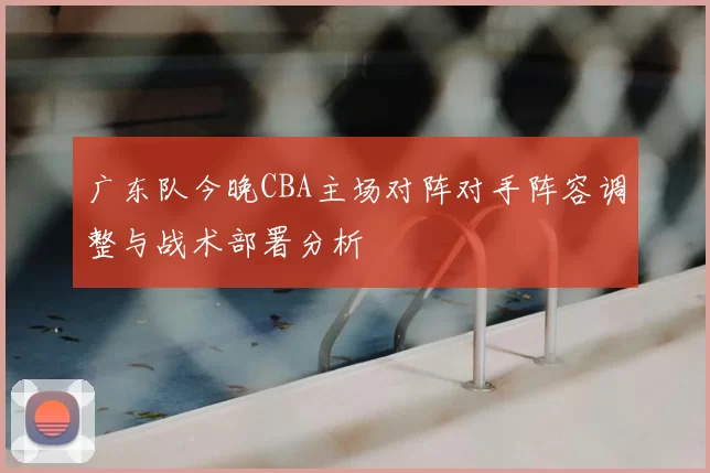 广东队今晚CBA主场对阵对手阵容调整与战术部署分析