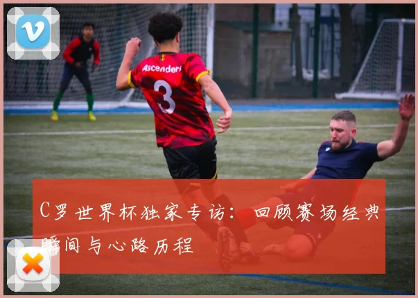 C罗世界杯独家专访：回顾赛场经典瞬间与心路历程