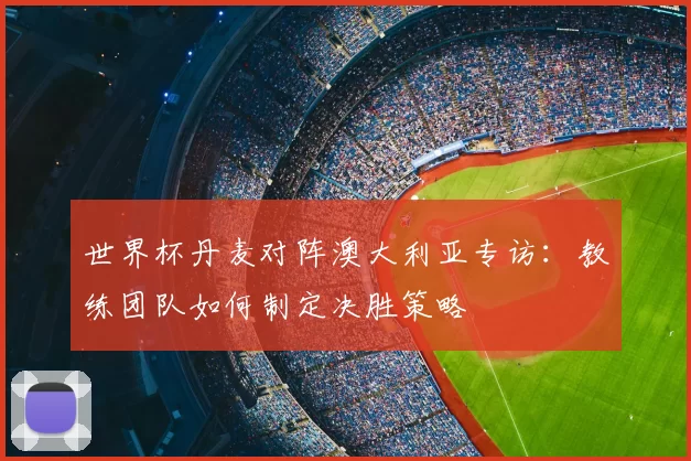 世界杯丹麦对阵澳大利亚专访：教练团队如何制定决胜策略
