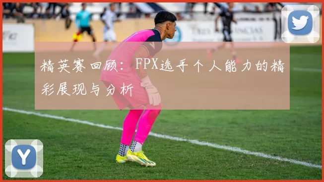 精英赛回顾：FPX选手个人能力的精彩展现与分析