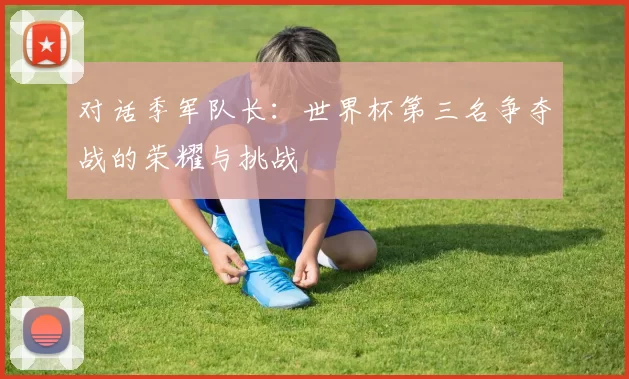 对话季军队长:世界杯第三名争夺战的荣耀与挑战
