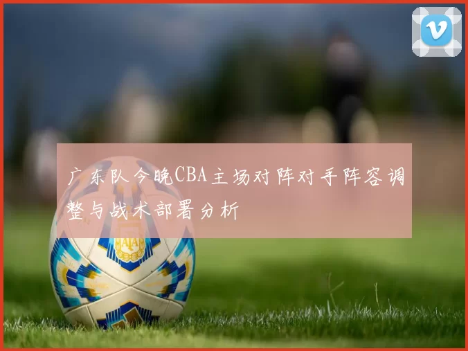 广东队今晚CBA主场对阵对手阵容调整与战术部署分析