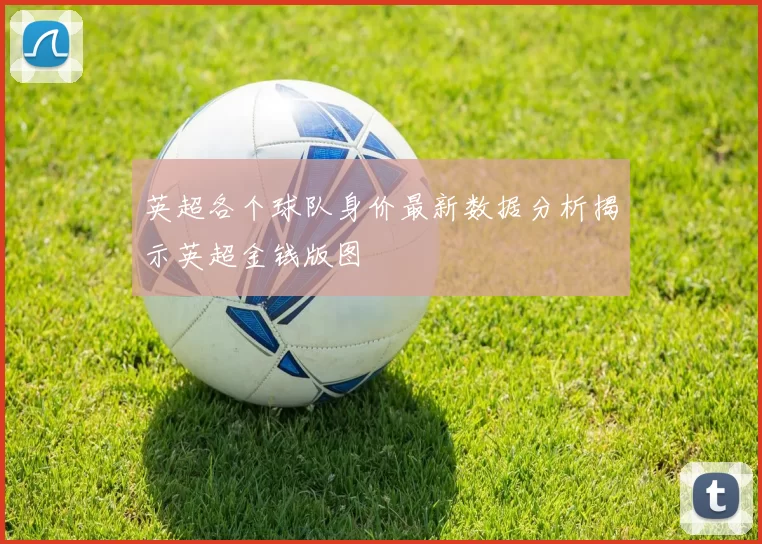 英超各个球队身价最新数据分析揭示英超金钱版图