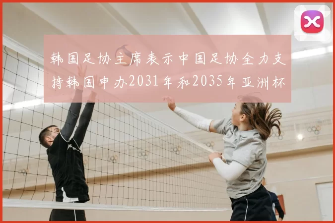 韩国足协主席表示中国足协全力支持韩国申办2031年和2035年亚洲杯赛事