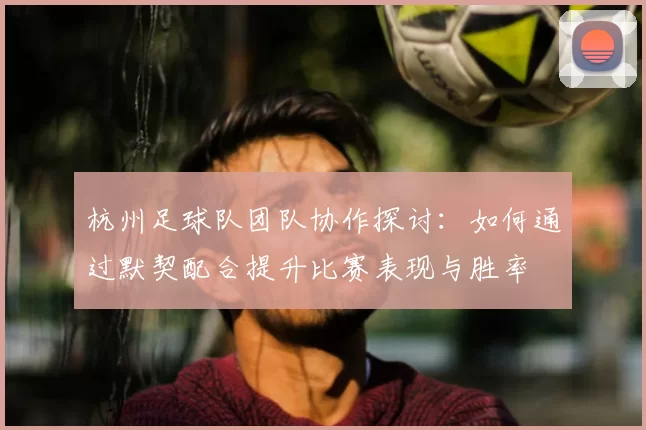 杭州足球队团队协作探讨:如何通过默契配合提升比赛表现与胜率