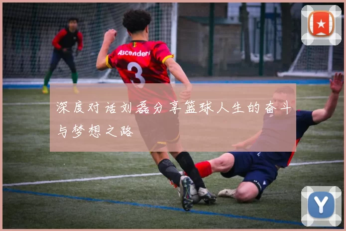 深度对话刘磊分享篮球人生的奋斗与梦想之路