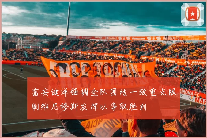 富安健洋强调全队团结一致重点限制维尼修斯发挥以争取胜利