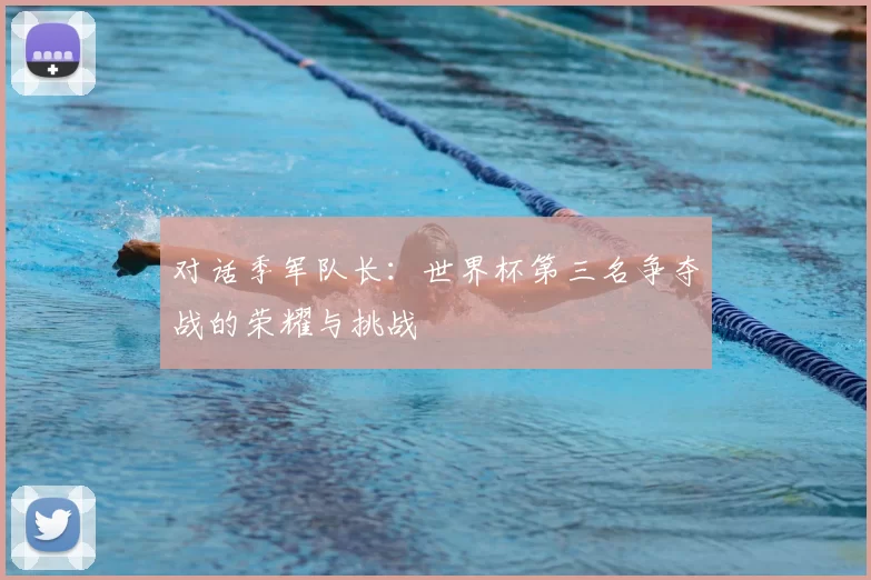 对话季军队长：世界杯第三名争夺战的荣耀与挑战