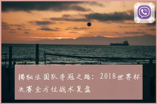 揭秘法国队夺冠之路：2018世界杯决赛全方位战术复盘