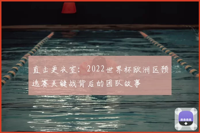 直击更衣室:2022世界杯欧洲区预选赛关键战背后的团队故事