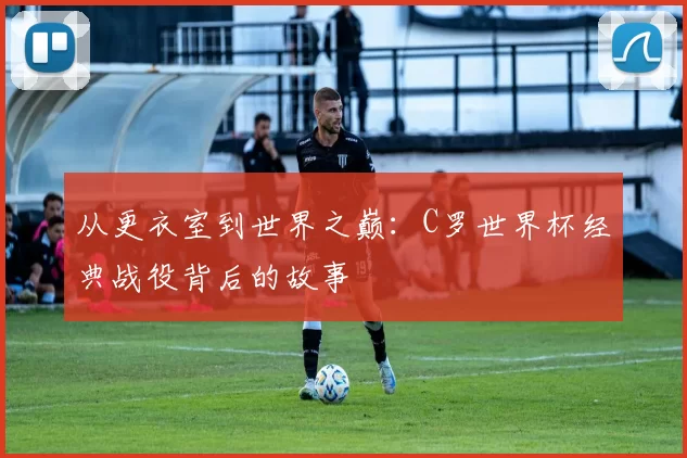 从更衣室到世界之巅：C罗世界杯经典战役背后的故事