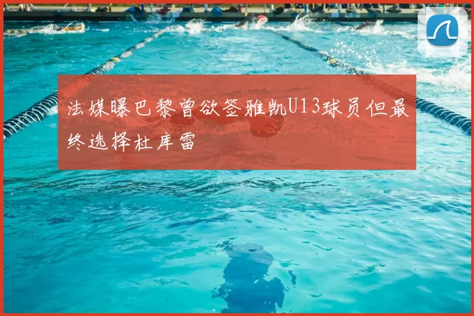 法媒曝巴黎曾欲签雅凯U13球员但最终选择杜库雷