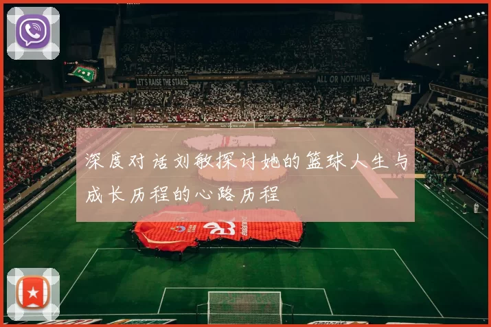 深度对话刘敏探讨她的篮球人生与成长历程的心路历程